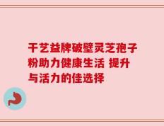 干艺益牌破壁灵芝孢子粉助力健康生活 提升与活力的佳选择