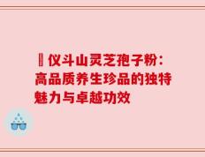 鳳仪斗山灵芝孢子粉：高品质养生珍品的独特魅力与卓越功效