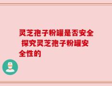 灵芝孢子粉罐是否安全 探究灵芝孢子粉罐安全性的