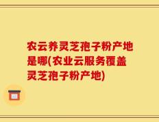 农云养灵芝孢子粉产地是哪(农业云服务覆盖灵芝孢子粉产地)
