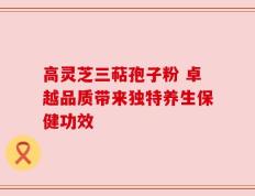 高灵芝三萜孢子粉 卓越品质带来独特养生保健功效