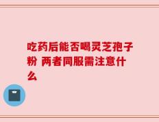 吃药后能否喝灵芝孢子粉 两者同服需注意什么
