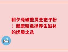 朝夕缘破壁灵芝孢子粉：健康新选择养生滋补的优质之选