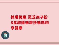 惊爆优惠 灵芝孢子粉8盒超值来袭快来选购享健康