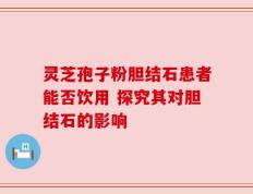 灵芝孢子粉胆结石患者能否饮用 探究其对胆结石的影响