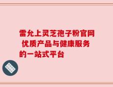 雷允上灵芝孢子粉官网 优质产品与健康服务的一站式平台