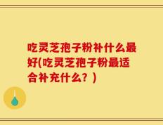 吃灵芝孢子粉补什么最好(吃灵芝孢子粉最适合补充什么？)