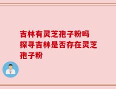 吉林有灵芝孢子粉吗 探寻吉林是否存在灵芝孢子粉
