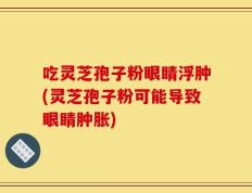吃灵芝孢子粉眼睛浮肿(灵芝孢子粉可能导致眼睛肿胀)