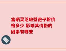 富硒灵芝破壁孢子粉价格多少 影响其价格的因素有哪些