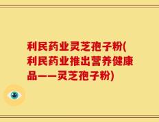 利民药业灵芝孢子粉(利民药业推出营养健康品——灵芝孢子粉)