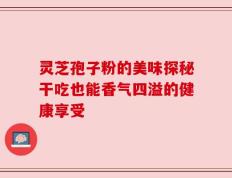 灵芝孢子粉的美味探秘干吃也能香气四溢的健康享受