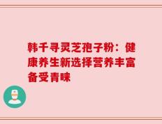 韩千寻灵芝孢子粉：健康养生新选择营养丰富备受青睐