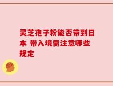 灵芝孢子粉能否带到日本 带入境需注意哪些规定
