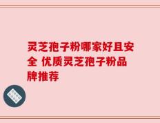 灵芝孢子粉哪家好且安全 优质灵芝孢子粉品牌推荐