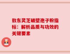 敖东灵芝破壁孢子粉指标：解析品质与功效的关键要素
