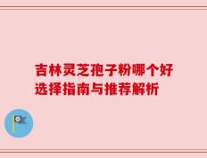 吉林灵芝孢子粉哪个好选择指南与推荐解析