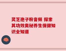 灵芝孢子粉音频 探索其功效奥秘养生保健知识全知道