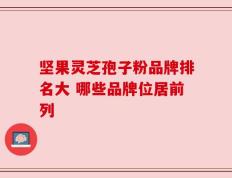 坚果灵芝孢子粉品牌排名大 哪些品牌位居前列