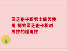 灵芝孢子粉男士能否使用 探究灵芝孢子粉对男性的适用性