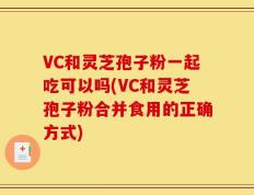 VC和灵芝孢子粉一起吃可以吗(VC和灵芝孢子粉合并食用的正确方式)