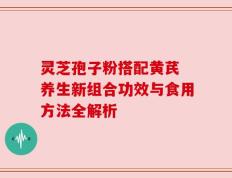 灵芝孢子粉搭配黄芪 养生新组合功效与食用方法全解析