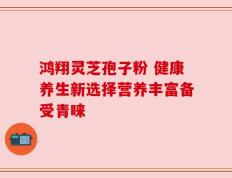鸿翔灵芝孢子粉 健康养生新选择营养丰富备受青睐