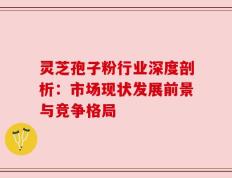 灵芝孢子粉行业深度剖析：市场现状发展前景与竞争格局