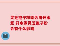 灵芝孢子粉能否用开水煮 开水煮灵芝孢子粉会有什么影响