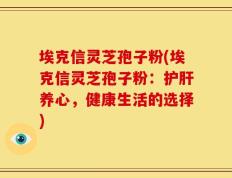 埃克信灵芝孢子粉(埃克信灵芝孢子粉：护肝养心，健康生活的选择)