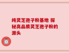 纯灵芝孢子粉基地 探秘高品质灵芝孢子粉的源头