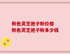 粉色灵芝孢子粉价格 粉色灵芝孢子粉多少钱