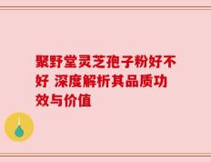 聚野堂灵芝孢子粉好不好 深度解析其品质功效与价值
