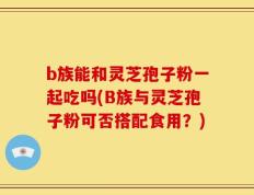 b族能和灵芝孢子粉一起吃吗(B族与灵芝孢子粉可否搭配食用？)