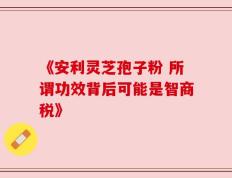 《安利灵芝孢子粉 所谓功效背后可能是智商税》