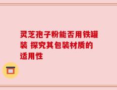 灵芝孢子粉能否用铁罐装 探究其包装材质的适用性
