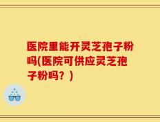 医院里能开灵芝孢子粉吗(医院可供应灵芝孢子粉吗？)