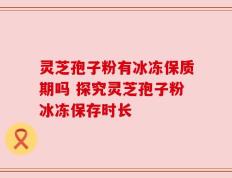 灵芝孢子粉有冰冻保质期吗 探究灵芝孢子粉冰冻保存时长