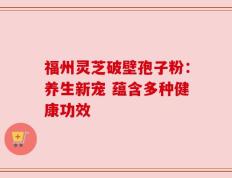 福州灵芝破壁孢子粉：养生新宠 蕴含多种健康功效