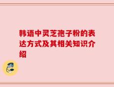 韩语中灵芝孢子粉的表达方式及其相关知识介绍