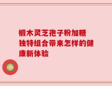 椴木灵芝孢子粉加糖 独特组合带来怎样的健康新体验