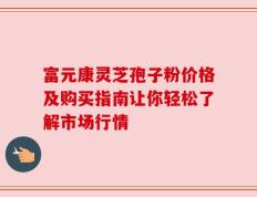 富元康灵芝孢子粉价格及购买指南让你轻松了解市场行情