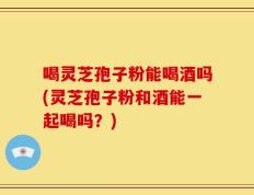 喝灵芝孢子粉能喝酒吗(灵芝孢子粉和酒能一起喝吗？)
