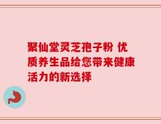 聚仙堂灵芝孢子粉 优质养生品给您带来健康活力的新选择