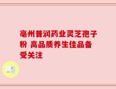 亳州普润药业灵芝孢子粉 高品质养生佳品备受关注