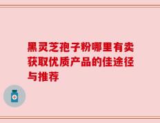 黑灵芝孢子粉哪里有卖获取优质产品的佳途径与推荐