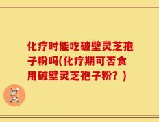 化疗时能吃破壁灵芝孢子粉吗(化疗期可否食用破壁灵芝孢子粉？)