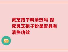 灵芝孢子粉清热吗 探究灵芝孢子粉是否具有清热功效