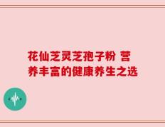 花仙芝灵芝孢子粉 营养丰富的健康养生之选