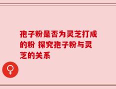 孢子粉是否为灵芝打成的粉 探究孢子粉与灵芝的关系